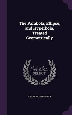 The Parabola, Ellipse, and Hyperbola, Treated Geometrically - Robert William Griffin