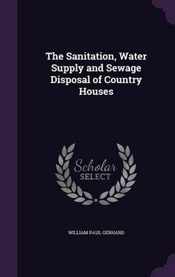 The Sanitation, Water Supply and Sewage Disposal of Country Houses - William Paul Gerhard