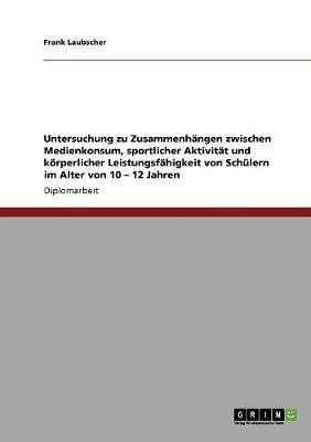 Untersuchung zu ZusammenhÃ¤ngen zwischen Medienkonsum, sportlicher AktivitÃ¤t und kÃ¶rperlicher LeistungsfÃ¤higkeit von SchÃ¼lern im Alter von 10 - 12 Jahren - Frank Laubscher