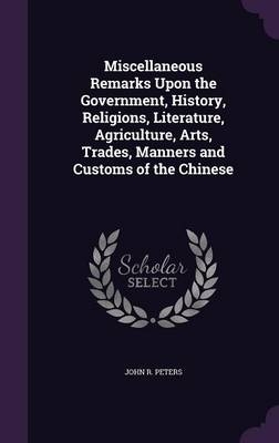 Miscellaneous Remarks Upon the Government, History, Religions, Literature, Agriculture, Arts, Trades, Manners and Customs of the Chinese - John R Peters