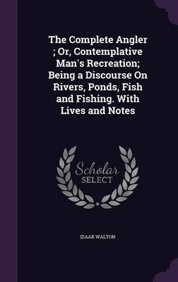 The Complete Angler; Or, Contemplative Man's Recreation; Being a Discourse On Rivers, Ponds, Fish and Fishing. With Lives and Notes - Izaak Walton