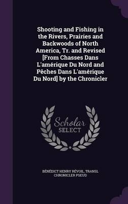 Shooting and Fishing in the Rivers, Prairies and Backwoods of North America, Tr. and Revised [From Chasses Dans L'amérique Du Nord and Pêches Dans L'amérique Du Nord] by the Chronicler