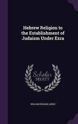 Hebrew Religion to the Establishment of Judaism Under Ezra - William Edward Addis