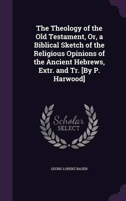 The Theology of the Old Testament, Or, a Biblical Sketch of the Religious Opinions of the Ancient Hebrews, Extr. and Tr. [By P. Harwood] - Georg Lorenz Bauer