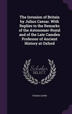 The Invasion of Britain by Julius Caesar. With Replies to the Remarks of the Astonomer-Royal and of the Late Camden Professor of Ancient History at Oxford - Thomas Lewin