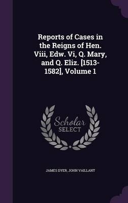 Reports of Cases in the Reigns of Hen. VIII, Edw. VI, Q. Mary, and Q. Eliz. [1513-1582], Volume 1 - Mr James Dyer, John Vaillant