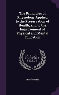 The Principles of Physiology Applied to the Preservation of Health, and to the Improvement of Physical and Mental Education - Andrew Combe