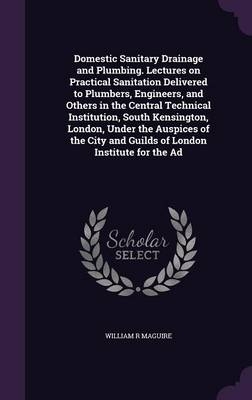 Domestic Sanitary Drainage and Plumbing. Lectures on Practical Sanitation Delivered to Plumbers, Engineers, and Others in the Central Technical Institution, South Kensington, London, Under the Auspices of the City and Guilds of London Institute for the Ad - William R Maguire