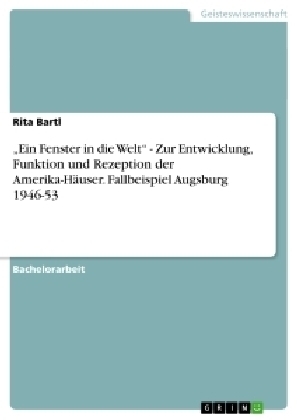 "Ein Fenster in die Welt" - Zur Entwicklung, Funktion und Rezeption der Amerika-Häuser. Fallbeispiel Augsburg 1946-53 - Rita Bartl