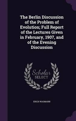 The Berlin Discussion of the Problem of Evolution; Full Report of the Lectures Given in February, 1907, and of the Evening Discussion - Erich Wasmann