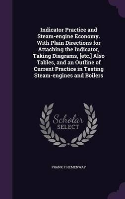 Indicator Practice and Steam-engine Economy. With Plain Directions for Attaching the Indicator, Taking Diagrams, [etc.] Also Tables, and an Outline of Current Practice in Testing Steam-engines and Boilers - Frank F Hemenway
