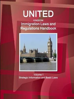 United Kingdom Immigration Laws and Regulations Handbook Volume 1 Strategic Information and Basic Laws - Inc Ibp