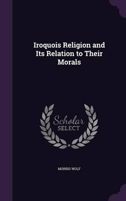 Iroquois Religion and Its Relation to Their Morals - Morris Wolf