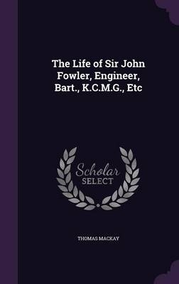 The Life of Sir John Fowler, Engineer, Bart., K.C.M.G., Etc - Thomas Mackay