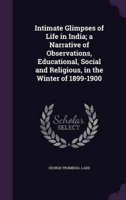 Intimate Glimpses of Life in India; A Narrative of Observations, Educational, Social and Religious, in the Winter of 1899-1900 - George Trumbull Ladd