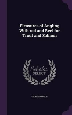 Pleasures of Angling With rod and Reel for Trout and Salmon - George Dawson