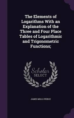 The Elements of Logarithms With an Explanation of the Three and Four Place Tables of Logarithmic and Trigonometric Functions; - James Mills Peirce