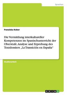 Die Vermittlung interkultureller Kompetenzen im Spanischunterricht der Oberstufe. Analyse und Erprobung des Textdossiers "La TransiciÃ³n en EspaÃ±a" - Franziska Kober