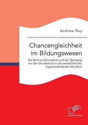 Chancengleichheit im Bildungswesen. Die Berliner Schulreform und der &Atilde;bergang von der Grundschule in die weiterf&Atilde;&frac14;hrende, allgemeinbildende Schulform - Andrea Roy