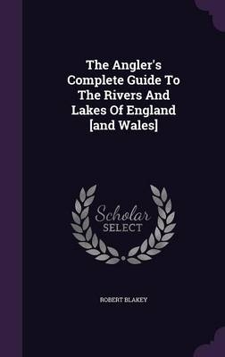 The Angler's Complete Guide To The Rivers And Lakes Of England [and Wales] - Robert Blakey