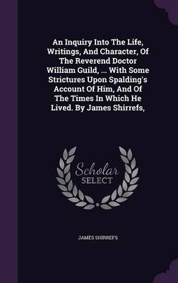 An Inquiry Into The Life, Writings, And Character, Of The Reverend Doctor William Guild, ... With Some Strictures Upon Spalding's Account Of Him, And Of The Times In Which He Lived. By James Shirrefs, - James Shirrefs