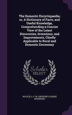 The Domestic Encyclopaedia; or, A Dictionary of Facts, and Useful Knowledge, Comprehending a Concise View of the Latest Discoveries, Inventions, and Improvements, Chiefly Applicable to Rural and Domestic Enconomy - A F M Willich