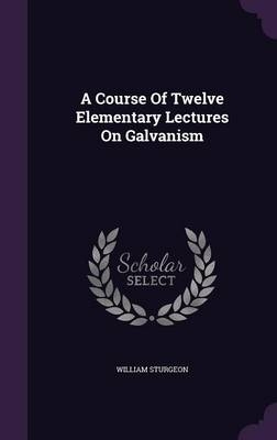 A Course Of Twelve Elementary Lectures On Galvanism - William Sturgeon