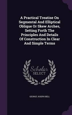 A Practical Treatise On Segmental And Elliptical Oblique Or Skew Arches, Setting Forth The Principles And Details Of Construction In Clear And Simple Terms