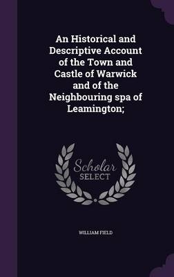 An Historical and Descriptive Account of the Town and Castle of Warwick and of the Neighbouring spa of Leamington; - William Field