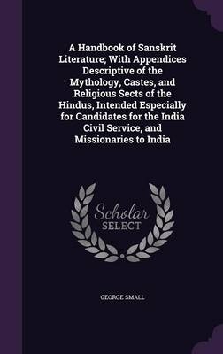 A Handbook of Sanskrit Literature; With Appendices Descriptive of the Mythology, Castes, and Religious Sects of the Hindus, Intended Especially for Candidates for the India Civil Service, and Missionaries to India - George Small