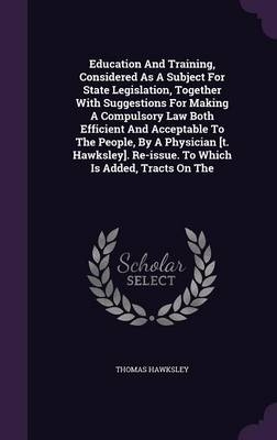Education and Training, Considered as a Subject for State Legislation, Together with Suggestions for Making a Compulsory Law Both Efficient and Acceptable to the People, by a Physician [T. Hawksley]. Re-Issue. to Which Is Added, Tracts on the - Thomas Hawksley