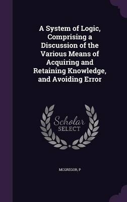 A System of Logic, Comprising a Discussion of the Various Means of Acquiring and Retaining Knowledge, and Avoiding Error - P McGregor