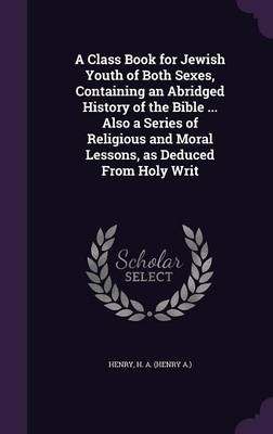 A Class Book for Jewish Youth of Both Sexes, Containing an Abridged History of the Bible ... Also a Series of Religious and Moral Lessons, as Deduced From Holy Writ