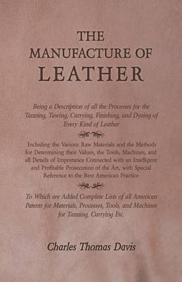 The Manufacture of Leather - Being a Description of All the Processes for the Tanning, Tawing, Currying, Finishing, and Dyeing of Every Kind of Leather - Charles Thomas Davis
