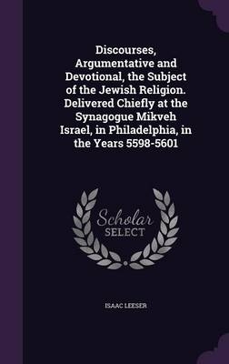 Discourses, Argumentative and Devotional, the Subject of the Jewish Religion. Delivered Chiefly at the Synagogue Mikveh Israel, in Philadelphia, in the Years 5598-5601 - Isaac Leeser