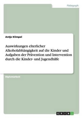 Auswirkungen elterlicher Alkoholabh&Atilde;&curren;ngigkeit auf die Kinder und Aufgaben der Pr&Atilde;&curren;vention und Intervention durch die Kinder- und Jugendhilfe - Antje Klimpel