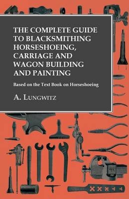 The Complete Guide to Blacksmithing Horseshoeing, Carriage and Wagon Building and Painting - Based on the Text Book on Horseshoeing - A Lungwitz