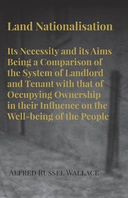 Land Nationalisation Its Necessity and Its Aims Being a Comparison of the System of Landlord and Tenant with That of Occupying Ownership in Their Influence on the Well-Being of the People - Alfred Russel Wallace