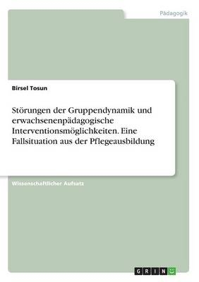 St&Atilde;&para;rungen der Gruppendynamik und erwachsenenp&Atilde;&curren;dagogische Interventionsm&Atilde;&para;glichkeiten. Eine Fallsituation aus der Pflegeausbildung - Birsel Tosun