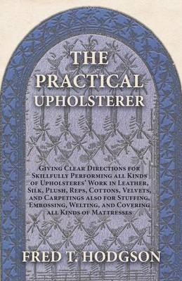 The Practical Upholsterer Giving Clear Directions for Skillfully Performing All Kinds of Upholsteres' Work - Fred T Hodgson