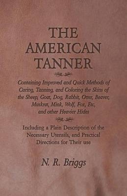 The American Tanner - Containing Improved and Quick Methods of Curing, Tanning, and Coloring the Skins of the Sheep, Goat, Dog, Rabbit, Otter, Beaver, Muskrat, Mink, Wolf, Fox, Etc, and Other Heavier Hides - N R Briggs