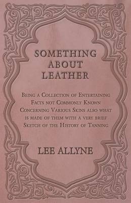 Something about Leather - Being a Collection of Entertaining Facts Not Commonly Known Concerning Various Skins Also What Is Made of Them with a Very Brief Sketch of the History of Tanning - Lee Allyne