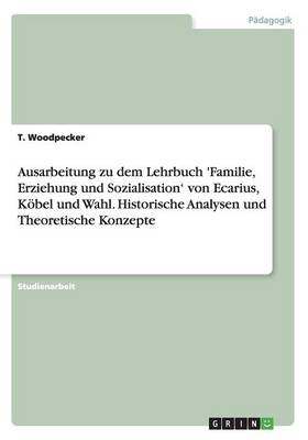 Ausarbeitung zu dem Lehrbuch 'Familie, Erziehung und Sozialisation' von Ecarius, K&Atilde;&para;bel und Wahl. Historische Analysen und Theoretische Konzepte - T. Woodpecker