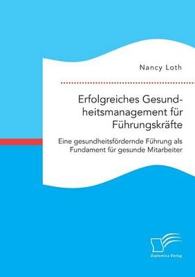 Erfolgreiches Gesundheitsmanagement f&Atilde;&frac14;r F&Atilde;&frac14;hrungskr&Atilde;&curren;fte. Eine gesundheitsf&Atilde;&para;rdernde F&Atilde;&frac14;hrung als Fundament f&Atilde;&frac14;r gesunde Mitarbeiter - Nancy Loth