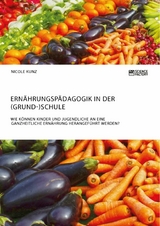 Ern&auml;hrungsp&auml;dagogik in der (Grund-)Schule. Wie k&ouml;nnen Kinder und Jugendliche an eine ganzheitliche Ern&auml;hrung herangef&uuml;hrt werden? - Nicole Kunz