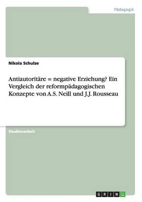 Antiautorit&Atilde;&curren;re = negative Erziehung? Ein Vergleich der reformp&Atilde;&curren;dagogischen Konzepte von A.S. Neill und J.J. Rousseau - Nikola Schulze