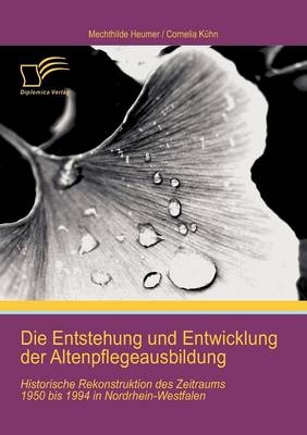 Die Entstehung und Entwicklung der Altenpflegeausbildung: Historische Rekonstruktion des Zeitraums 1950 bis 1994 in Nordrhein-Westfalen - Cornelia K&uuml;hn, Mechthilde Heumer