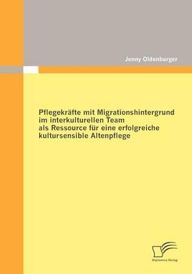 Pflegekr&auml;fte mit Migrationshintergrund im interkulturellen Team als Ressource f&uuml;r eine erfolgreiche kultursensible Altenpflege - Jenny Oldenburger