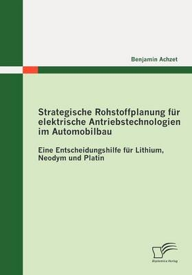 Strategische Rohstoffplanung f&uuml;r elektrische Antriebstechnologien im Automobilbau: Eine Entscheidungshilfe f&uuml;r Lithium, Neodym und Platin - Benjamin Achzet