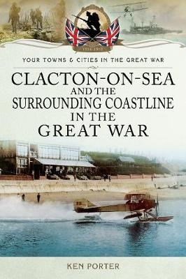 Clacton-on-Sea and the Surrounding Coastline in the Great War -  Ken Porter